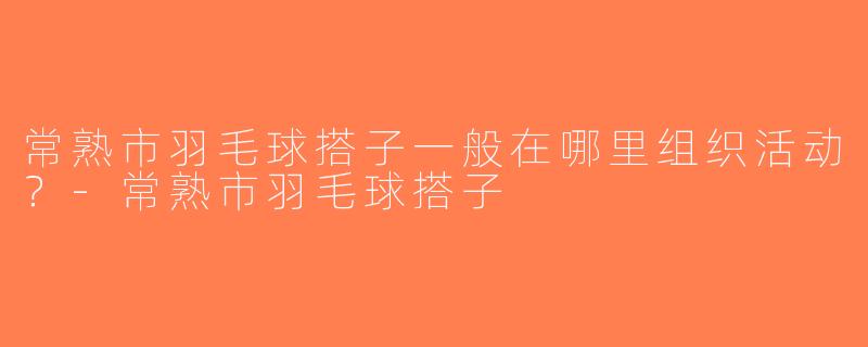 常熟市羽毛球搭子一般在哪里组织活动？-常熟市羽毛球搭子