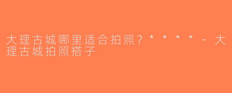 大理古城哪里适合拍照？****-大理古城拍照搭子