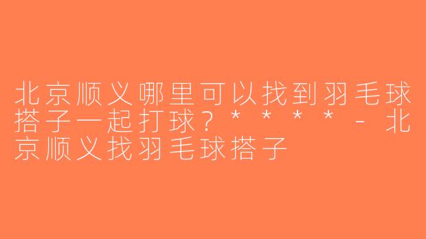 北京顺义哪里可以找到羽毛球搭子一起打球？****-北京顺义找羽毛球搭子