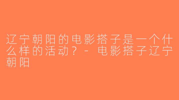 辽宁朝阳的电影搭子是一个什么样的活动？-电影搭子辽宁朝阳