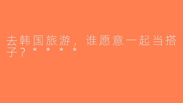 去韩国旅游，谁愿意一起当搭子？****