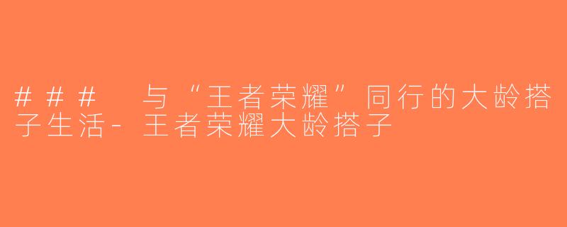 ### 与“王者荣耀”同行的大龄搭子生活-王者荣耀大龄搭子