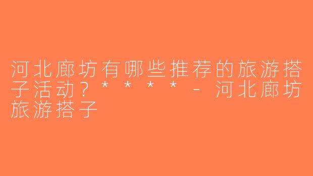河北廊坊有哪些推荐的旅游搭子活动？****-河北廊坊旅游搭子