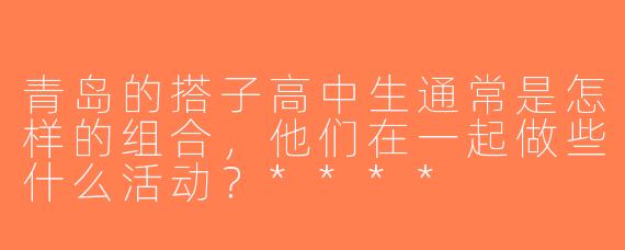 青岛的搭子高中生通常是怎样的组合，他们在一起做些什么活动？****