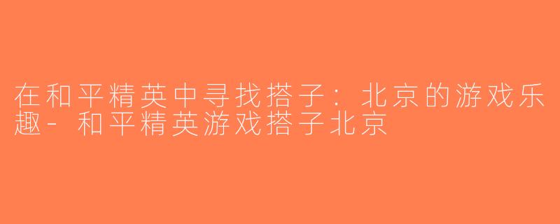 在和平精英中寻找搭子：北京的游戏乐趣-和平精英游戏搭子北京