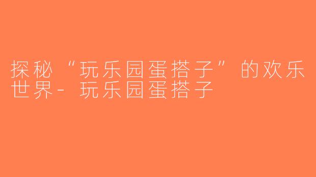探秘“玩乐园蛋搭子”的欢乐世界-玩乐园蛋搭子
