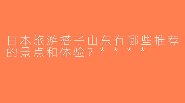 日本旅游搭子山东有哪些推荐的景点和体验？****