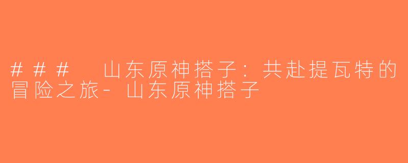 ### 山东原神搭子：共赴提瓦特的冒险之旅-山东原神搭子