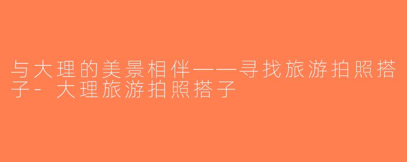 与大理的美景相伴——寻找旅游拍照搭子-大理旅游拍照搭子