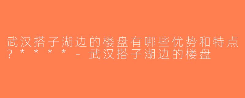 武汉搭子湖边的楼盘有哪些优势和特点？****-武汉搭子湖边的楼盘