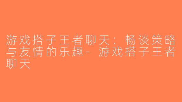 游戏搭子王者聊天：畅谈策略与友情的乐趣-游戏搭子王者聊天