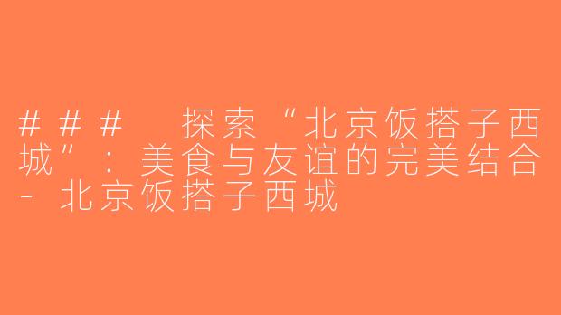 ### 探索“北京饭搭子西城”：美食与友谊的完美结合-北京饭搭子西城