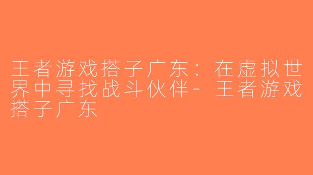 王者游戏搭子广东：在虚拟世界中寻找战斗伙伴-王者游戏搭子广东