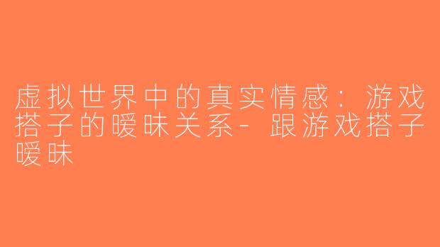 虚拟世界中的真实情感：游戏搭子的暧昧关系-跟游戏搭子暧昧