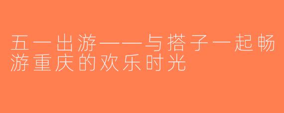五一出游——与搭子一起畅游重庆的欢乐时光