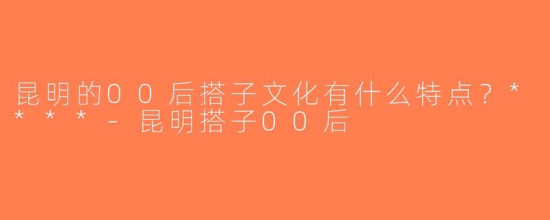 昆明的00后搭子文化有什么特点？****-昆明搭子00后