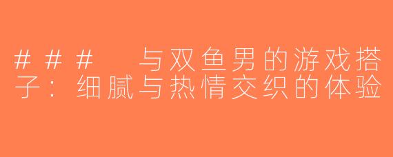 ### 与双鱼男的游戏搭子：细腻与热情交织的体验
