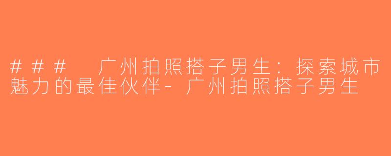 ### 广州拍照搭子男生：探索城市魅力的最佳伙伴-广州拍照搭子男生