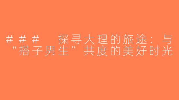 ### 探寻大理的旅途：与“搭子男生”共度的美好时光