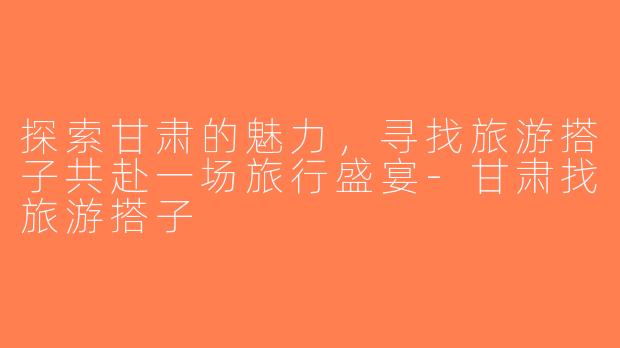 探索甘肃的魅力，寻找旅游搭子共赴一场旅行盛宴-甘肃找旅游搭子