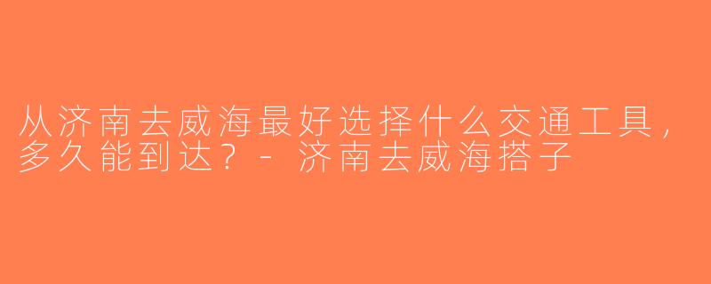 从济南去威海最好选择什么交通工具，多久能到达？-济南去威海搭子