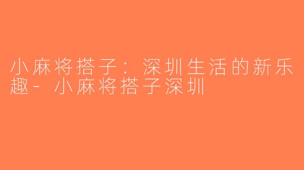 小麻将搭子：深圳生活的新乐趣-小麻将搭子深圳
