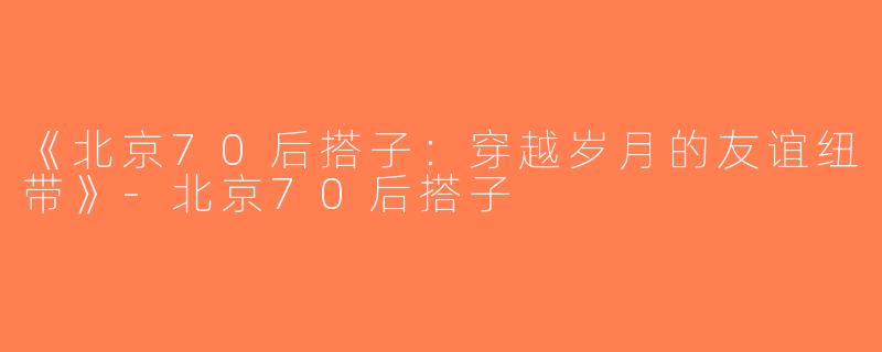 《北京70后搭子：穿越岁月的友谊纽带》-北京70后搭子