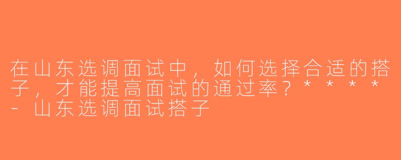 在山东选调面试中，如何选择合适的搭子，才能提高面试的通过率？****-山东选调面试搭子