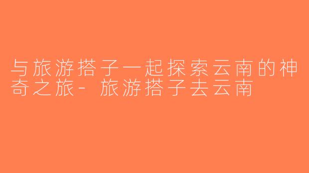 与旅游搭子一起探索云南的神奇之旅-旅游搭子去云南