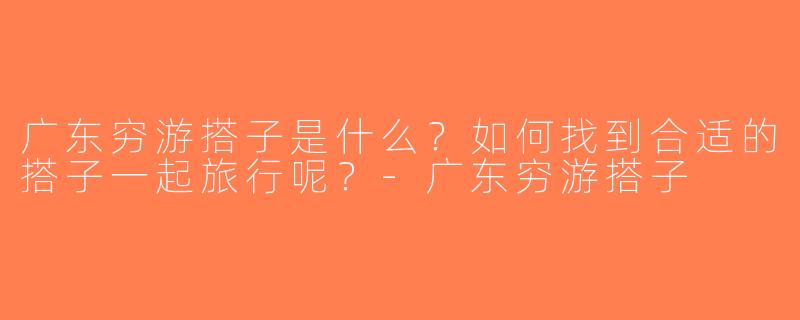 广东穷游搭子是什么？如何找到合适的搭子一起旅行呢？-广东穷游搭子