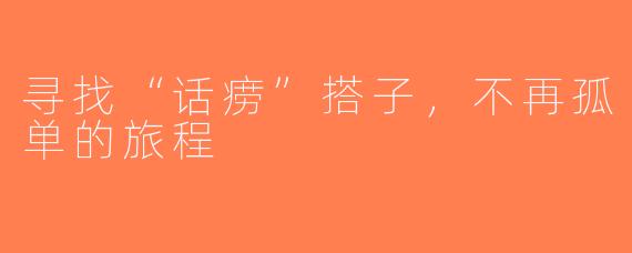 寻找“话痨”搭子，不再孤单的旅程