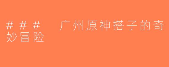 ### 广州原神搭子的奇妙冒险