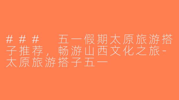 ### 五一假期太原旅游搭子推荐，畅游山西文化之旅-太原旅游搭子五一