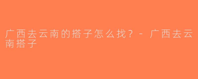 广西去云南的搭子怎么找？-广西去云南搭子