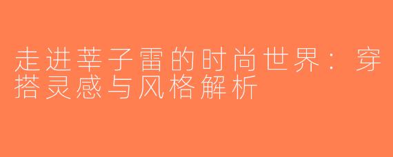 走进莘子雷的时尚世界：穿搭灵感与风格解析