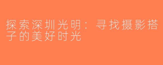 探索深圳光明：寻找摄影搭子的美好时光