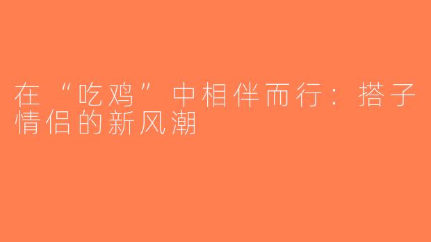 在“吃鸡”中相伴而行：搭子情侣的新风潮