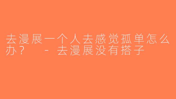 去漫展一个人去感觉孤单怎么办？ -去漫展没有搭子