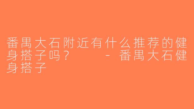 番禺大石附近有什么推荐的健身搭子吗？  -番禺大石健身搭子