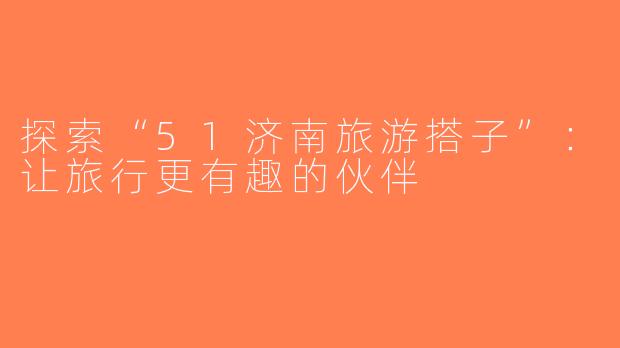 探索“51济南旅游搭子”：让旅行更有趣的伙伴