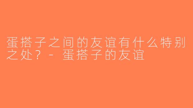 蛋搭子之间的友谊有什么特别之处？-蛋搭子的友谊