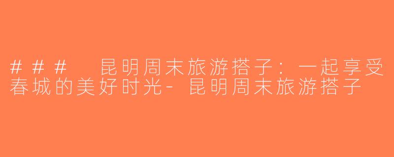 ### 昆明周末旅游搭子：一起享受春城的美好时光-昆明周末旅游搭子