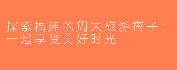 探索福建的周末旅游搭子：一起享受美好时光