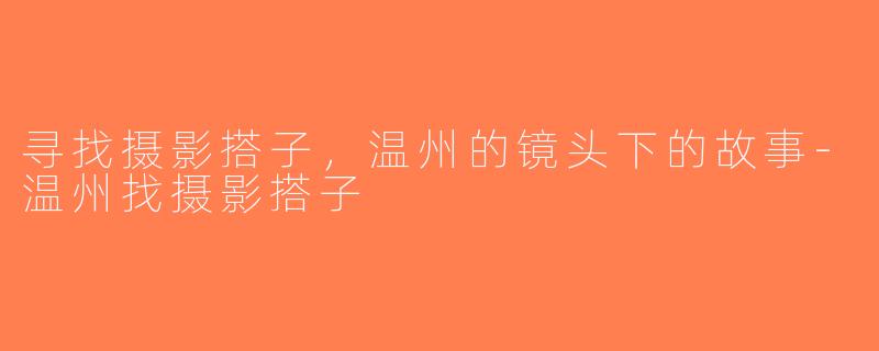 寻找摄影搭子，温州的镜头下的故事-温州找摄影搭子