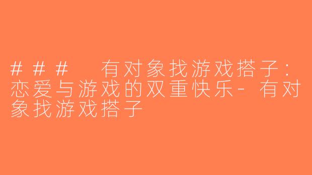 ### 有对象找游戏搭子：恋爱与游戏的双重快乐-有对象找游戏搭子