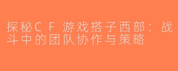 探秘CF游戏搭子西部：战斗中的团队协作与策略