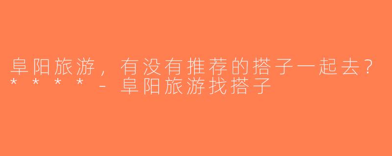 阜阳旅游，有没有推荐的搭子一起去？****-阜阳旅游找搭子