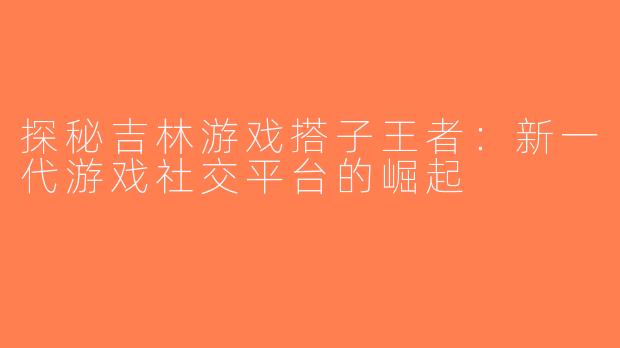 探秘吉林游戏搭子王者：新一代游戏社交平台的崛起