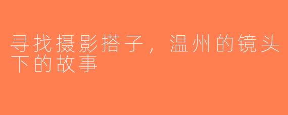 寻找摄影搭子，温州的镜头下的故事