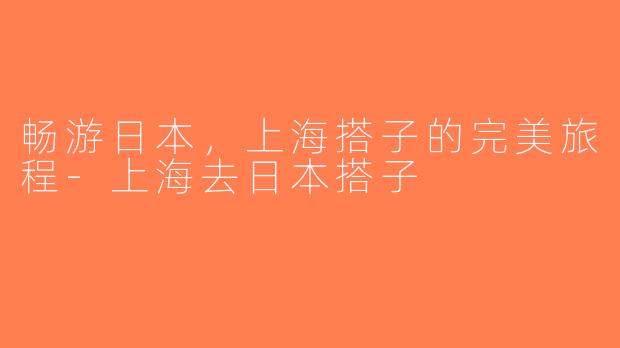 畅游日本，上海搭子的完美旅程-上海去日本搭子